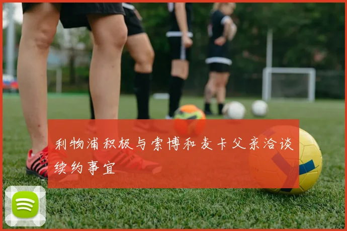 利物浦积极与索博和麦卡父亲洽谈续约事宜