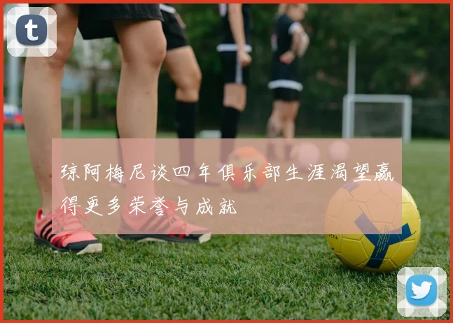 琼阿梅尼谈四年俱乐部生涯渴望赢得更多荣誉与成就