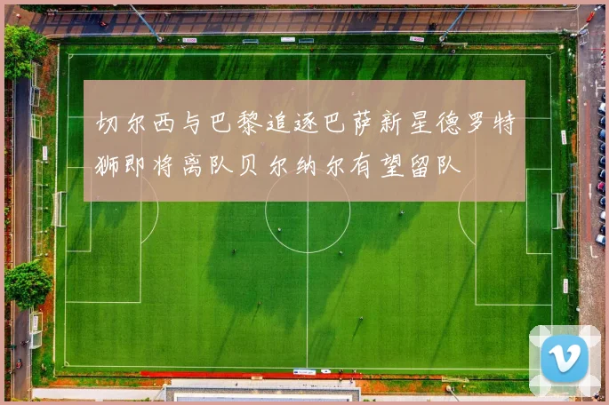 切尔西与巴黎追逐巴萨新星德罗特狮即将离队贝尔纳尔有望留队