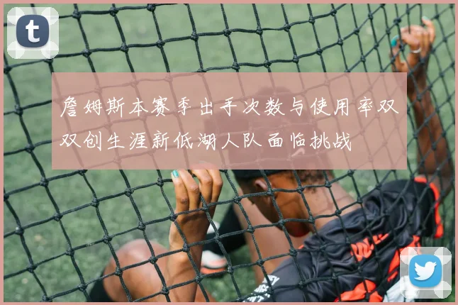 詹姆斯本赛季出手次数与使用率双双创生涯新低湖人队面临挑战