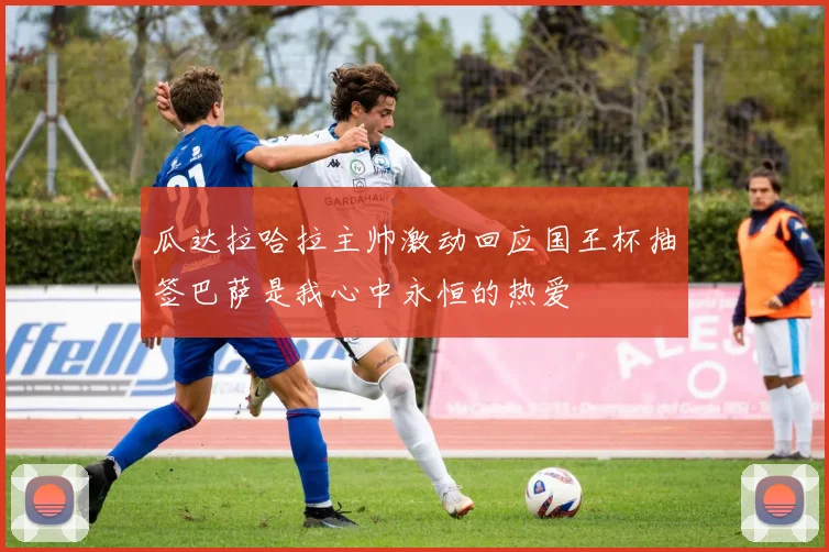 瓜达拉哈拉主帅激动回应国王杯抽签巴萨是我心中永恒的热爱