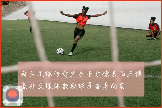 荷兰足球传奇里杰卡尔德亲临王博豪社交媒体激励球员奋勇向前