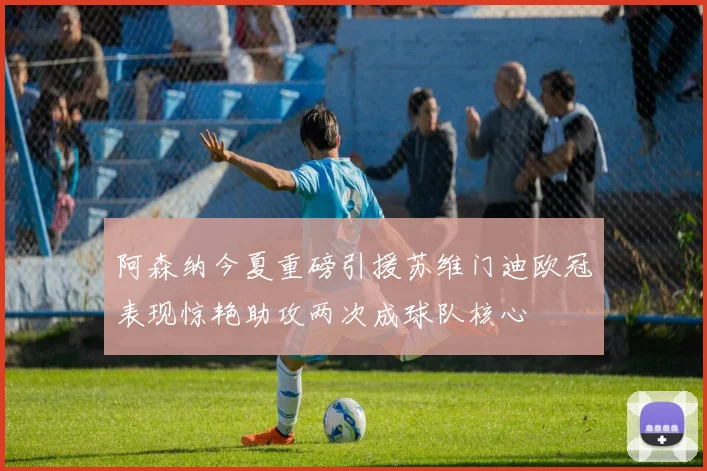 阿森纳今夏重磅引援苏维门迪欧冠表现惊艳助攻两次成球队核心
