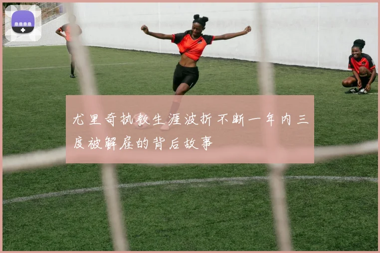 尤里奇执教生涯波折不断一年内三度被解雇的背后故事