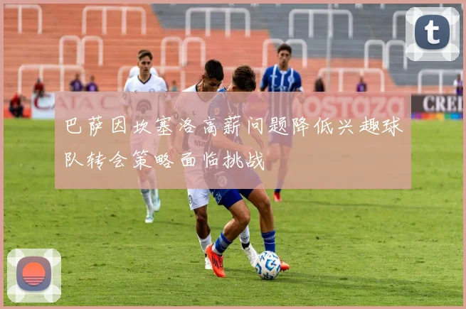 巴萨因坎塞洛高薪问题降低兴趣球队转会策略面临挑战