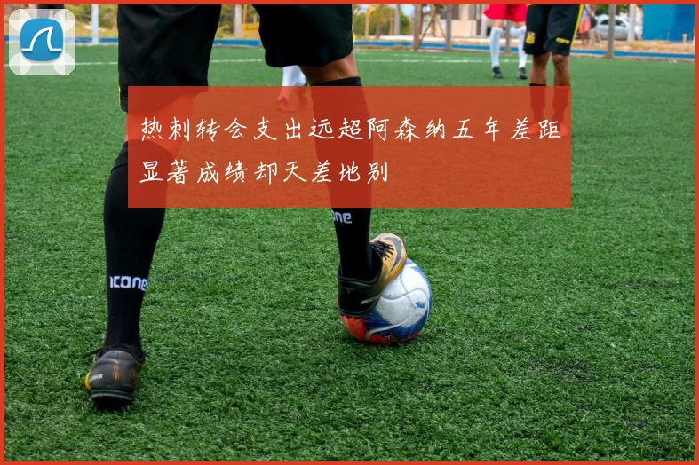 热刺转会支出远超阿森纳五年差距显著成绩却天差地别