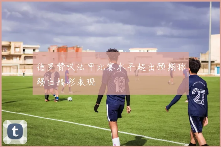 德罗赞叹法甲比赛水平超出预期称踢出精彩表现