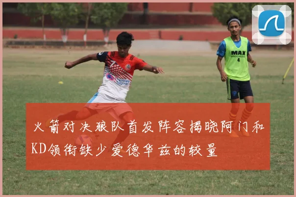 火箭对决狼队首发阵容揭晓阿门和KD领衔缺少爱德华兹的较量
