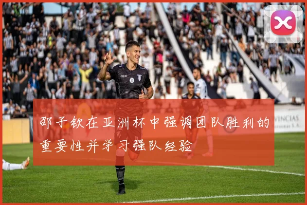 邵子钦在亚洲杯中强调团队胜利的重要性并学习强队经验
