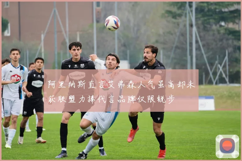 阿里纳斯直言艾弗森人气虽高却未获联盟力捧代言品牌仅限锐步
