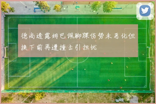 德尚透露姆巴佩脚踝伤势未恶化但换下前再遭撞击引担忧