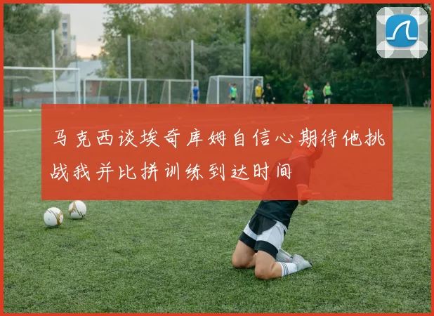 马克西谈埃奇库姆自信心期待他挑战我并比拼训练到达时间