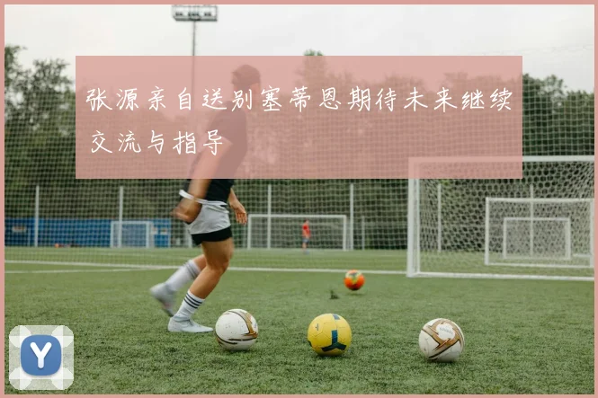 张源亲自送别塞蒂恩期待未来继续交流与指导