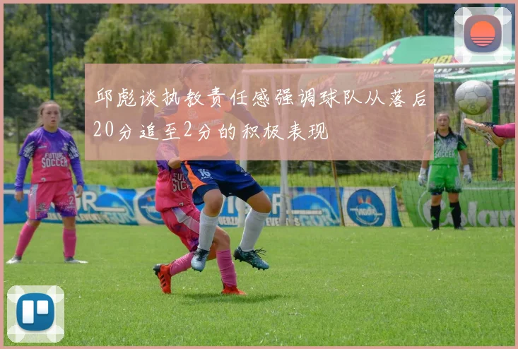 邱彪谈执教责任感强调球队从落后20分追至2分的积极表现