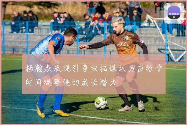 杨瀚森表现引争议拓媒认为应给予时间观察他的成长潜力