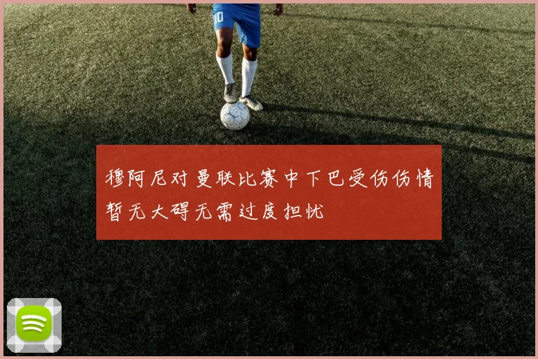 穆阿尼对曼联比赛中下巴受伤伤情暂无大碍无需过度担忧