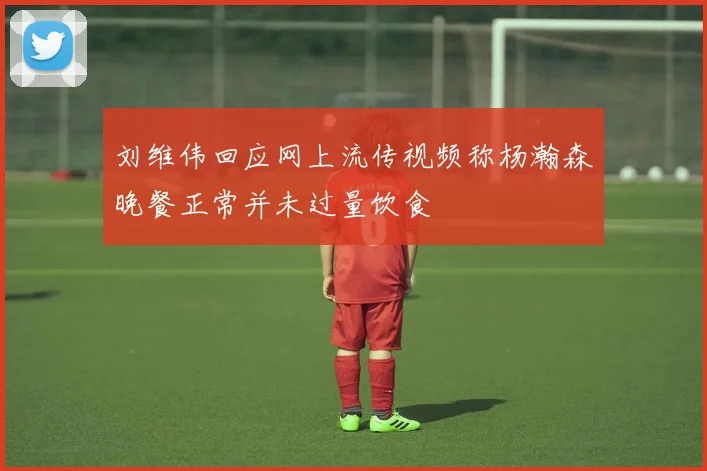 刘维伟回应网上流传视频称杨瀚森晚餐正常并未过量饮食