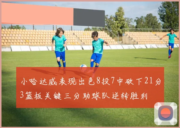 小哈达威表现出色8投7中砍下21分3篮板关键三分助球队逆转胜利