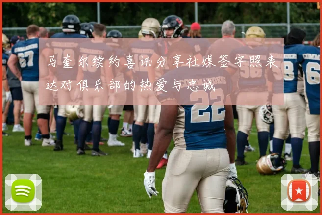 马奎尔续约喜讯分享社媒签字照表达对俱乐部的热爱与忠诚