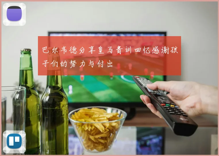 巴尔韦德分享皇马青训回忆感谢孩子们的努力与付出