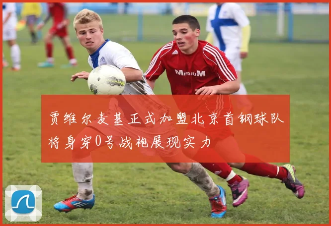 贾维尔麦基正式加盟北京首钢球队将身穿0号战袍展现实力