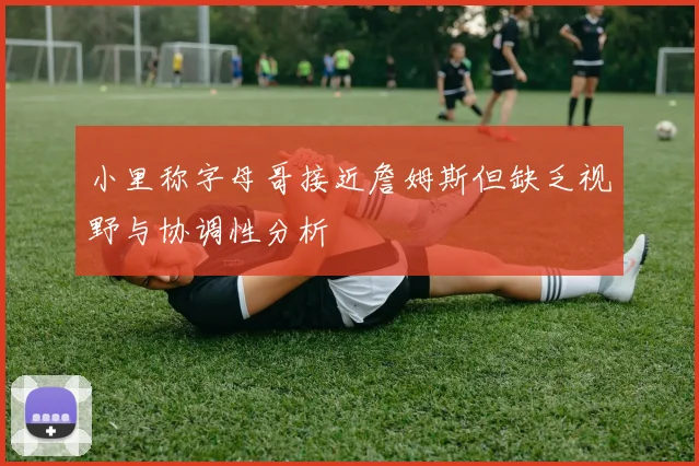 小里称字母哥接近詹姆斯但缺乏视野与协调性分析