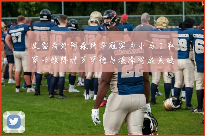 皮雷看好阿森纳争冠实力小马丁和萨卡缺阵特罗萨德与埃泽将成关键