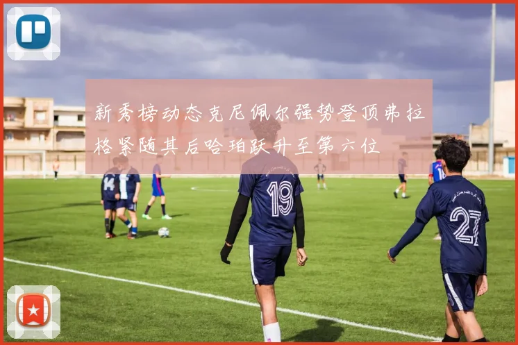 新秀榜动态克尼佩尔强势登顶弗拉格紧随其后哈珀跃升至第六位