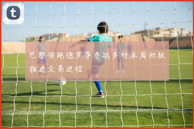 巴黎领跑德罗争夺战多特本周积极推进交易进程