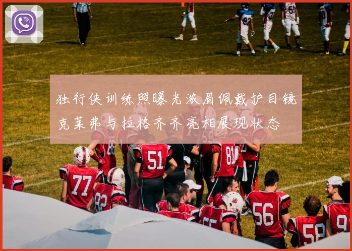 独行侠训练照曝光浓眉佩戴护目镜克莱弗与拉格齐齐亮相展现状态