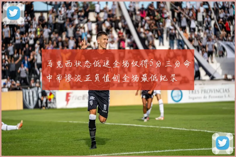 马克西状态低迷全场仅得5分三分命中率惨淡正负值创全场最低纪录