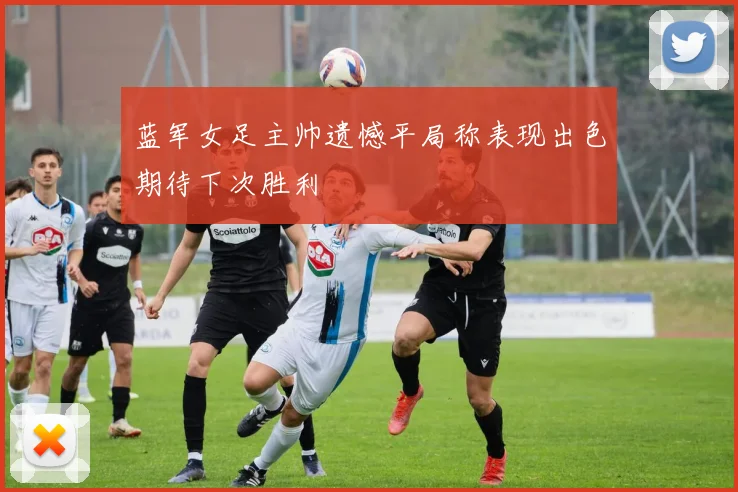 蓝军女足主帅遗憾平局称表现出色期待下次胜利