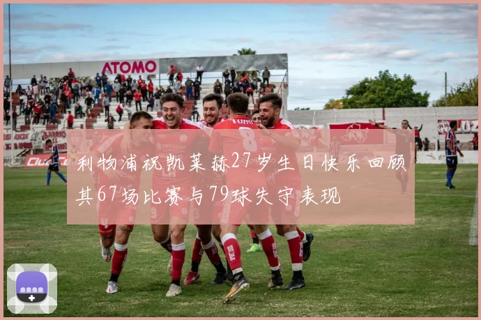 利物浦祝凯莱赫27岁生日快乐回顾其67场比赛与79球失守表现