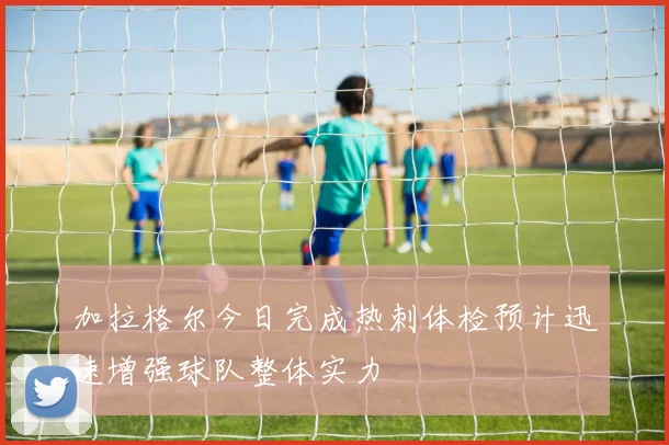 加拉格尔今日完成热刺体检预计迅速增强球队整体实力