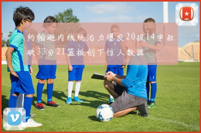 约翰逊内线统治力爆发20投14中狂砍33分21篮板创下惊人数据
