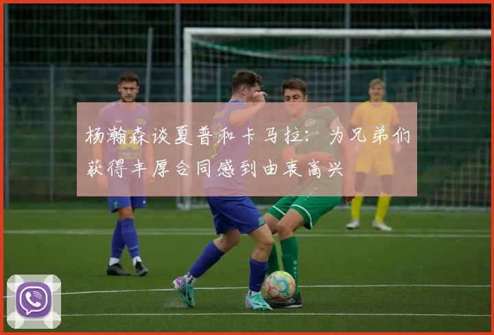 杨瀚森谈夏普和卡马拉：为兄弟们获得丰厚合同感到由衷高兴